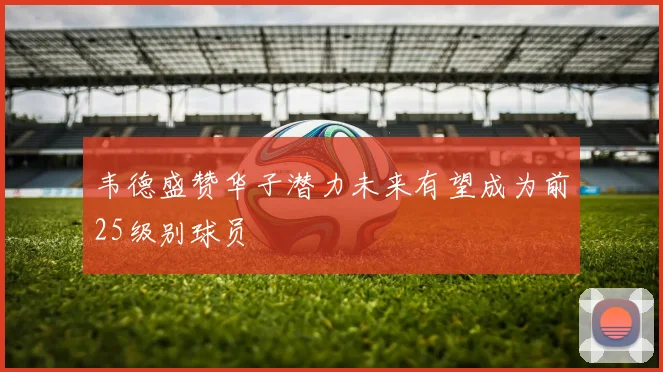韦德盛赞华子潜力未来有望成为前25级别球员