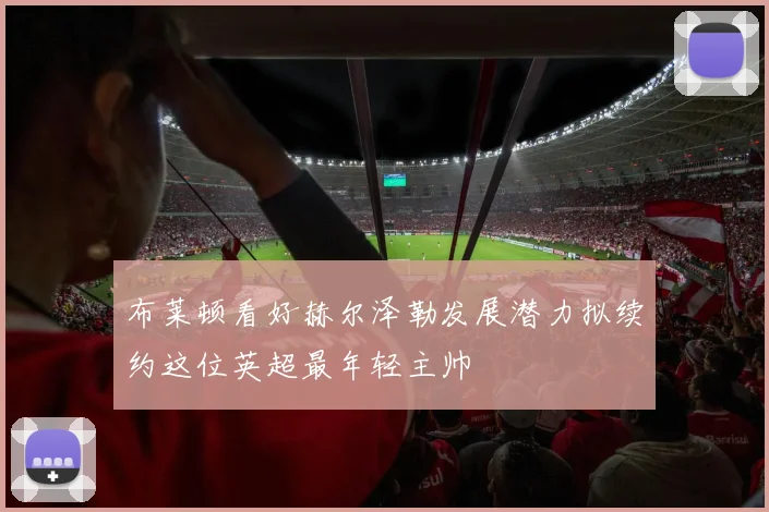 布莱顿看好赫尔泽勒发展潜力拟续约这位英超最年轻主帅