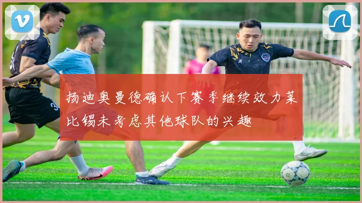 扬迪奥曼德确认下赛季继续效力莱比锡未考虑其他球队的兴趣