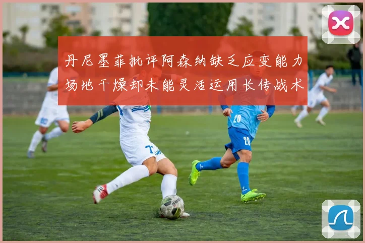 丹尼墨菲批评阿森纳缺乏应变能力场地干燥却未能灵活运用长传战术