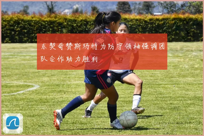 东契奇赞斯玛特为防守领袖强调团队合作助力胜利
