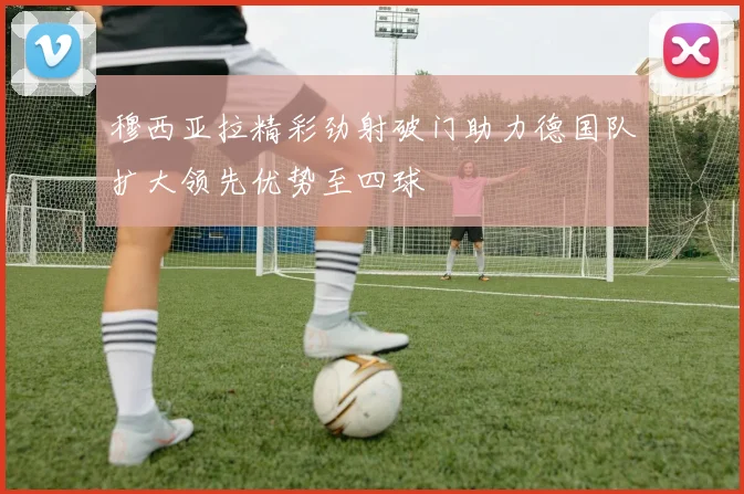 穆西亚拉精彩劲射破门助力德国队扩大领先优势至四球