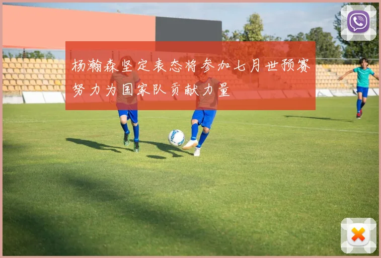 杨瀚森坚定表态将参加七月世预赛努力为国家队贡献力量