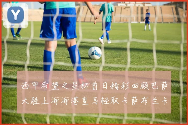 西甲希望之星杯首日精彩回顾巴萨大胜上海海港皇马轻取卡萨布兰卡