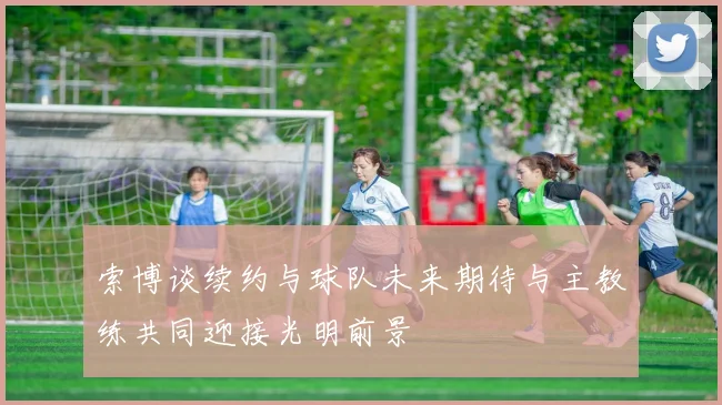 索博谈续约与球队未来期待与主教练共同迎接光明前景