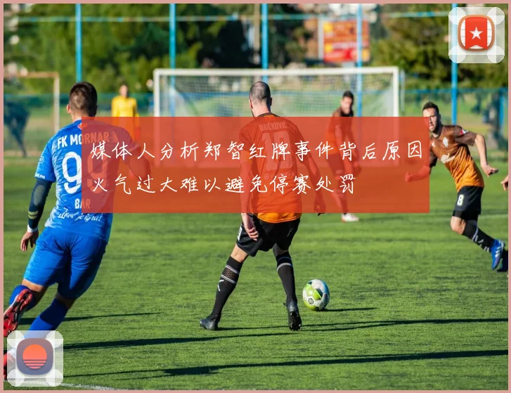 媒体人分析郑智红牌事件背后原因火气过大难以避免停赛处罚