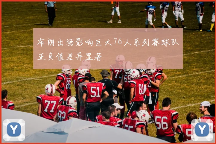 布朗出场影响巨大76人系列赛球队正负值差异显著