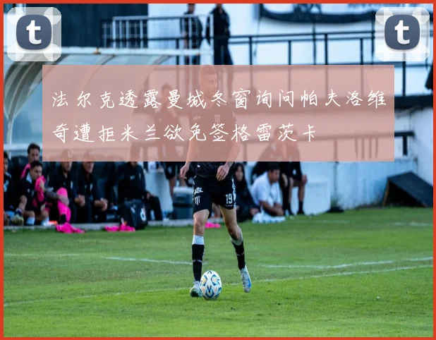 法尔克透露曼城冬窗询问帕夫洛维奇遭拒米兰欲免签格雷茨卡