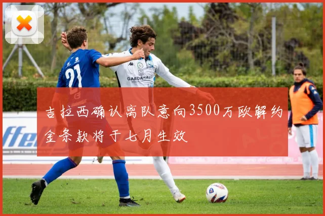 吉拉西确认离队意向3500万欧解约金条款将于七月生效