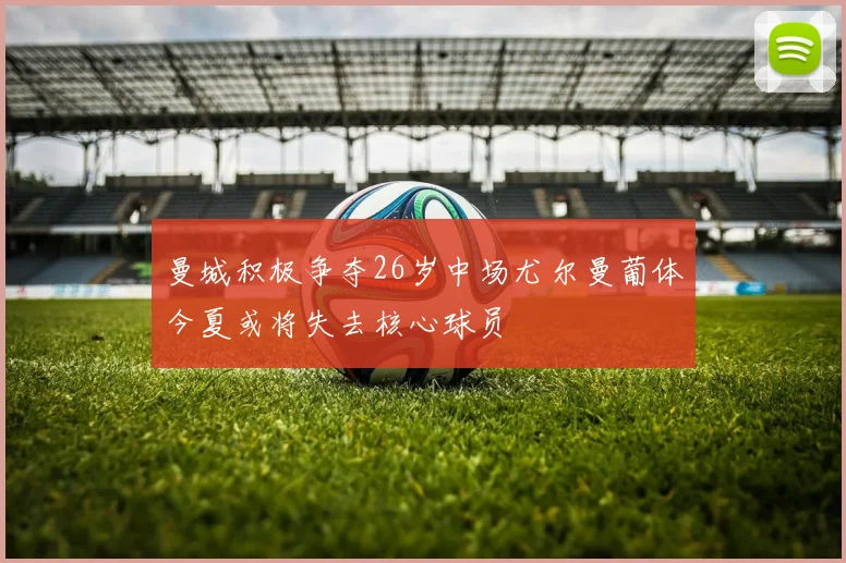 曼城积极争夺26岁中场尤尔曼葡体今夏或将失去核心球员