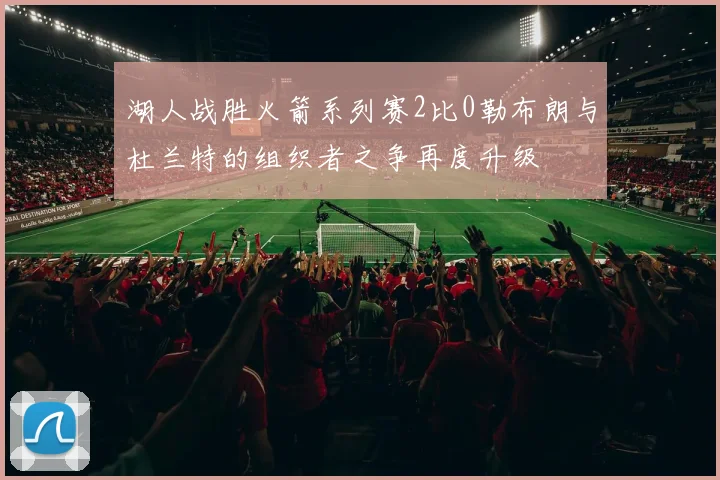 湖人战胜火箭系列赛2比0勒布朗与杜兰特的组织者之争再度升级