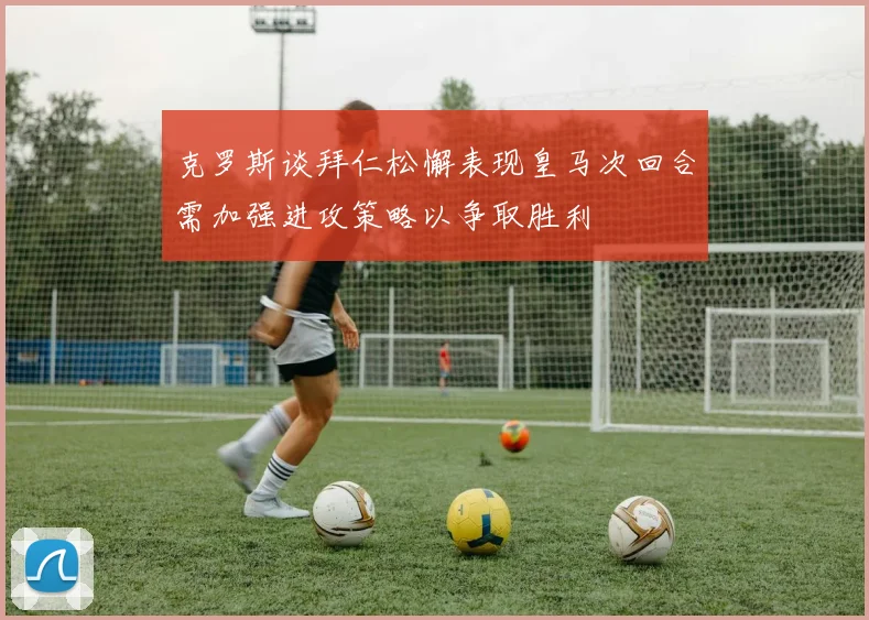 克罗斯谈拜仁松懈表现皇马次回合需加强进攻策略以争取胜利