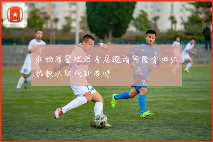 利物浦管理层考虑邀请阿隆索回归执教以取代斯洛特