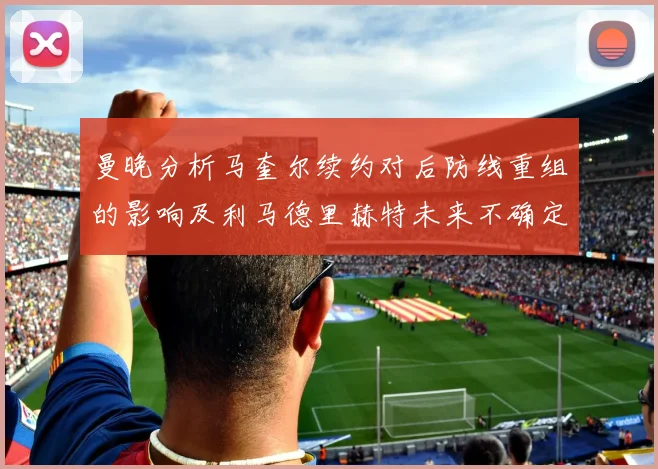 曼晚分析马奎尔续约对后防线重组的影响及利马德里赫特未来不确定性