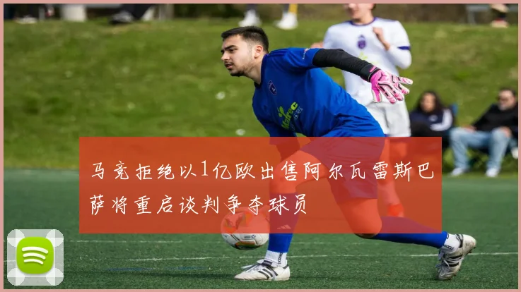 马竞拒绝以1亿欧出售阿尔瓦雷斯巴萨将重启谈判争夺球员