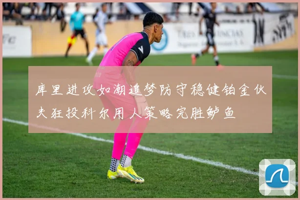 库里进攻如潮追梦防守稳健铂金伙夫狂投科尔用人策略完胜鲈鱼