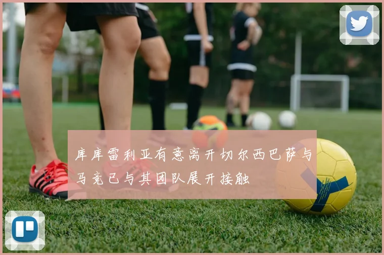 库库雷利亚有意离开切尔西巴萨与马竞已与其团队展开接触