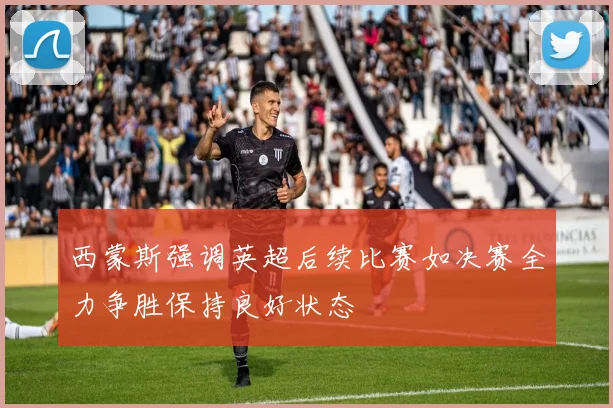 西蒙斯强调英超后续比赛如决赛全力争胜保持良好状态