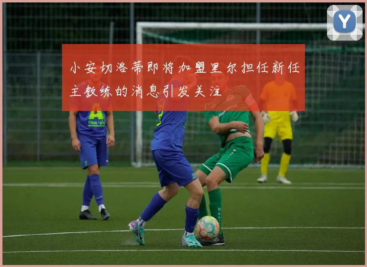 小安切洛蒂即将加盟里尔担任新任主教练的消息引发关注