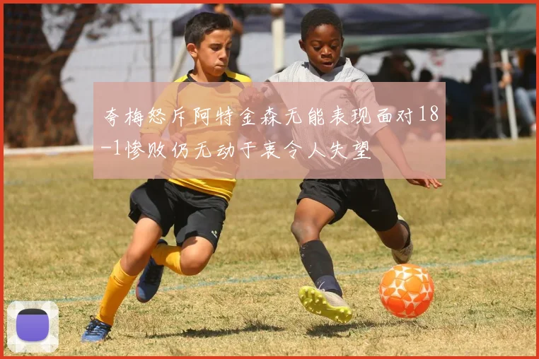 夸梅怒斥阿特金森无能表现面对18-1惨败仍无动于衷令人失望