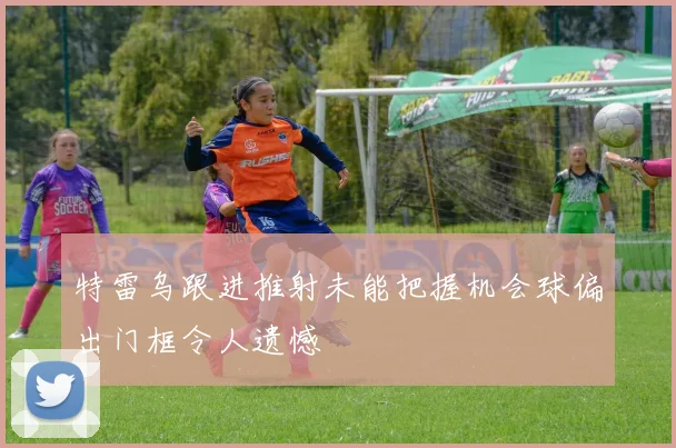 特雷乌跟进推射未能把握机会球偏出门框令人遗憾