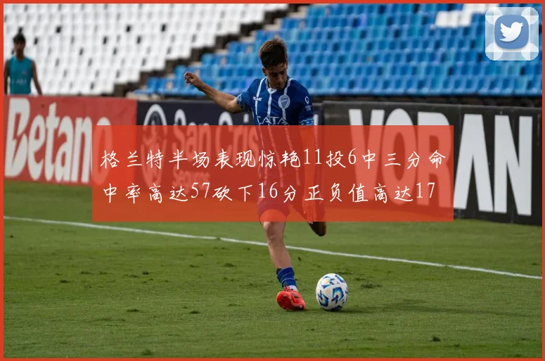 格兰特半场表现惊艳11投6中三分命中率高达57砍下16分正负值高达17