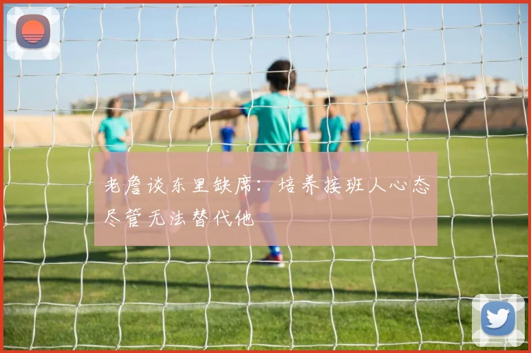 老詹谈东里缺席：培养接班人心态尽管无法替代他