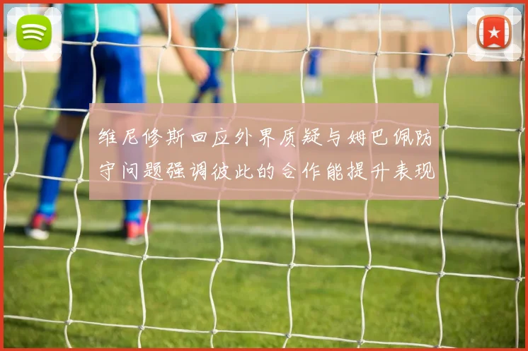 维尼修斯回应外界质疑与姆巴佩防守问题强调彼此的合作能提升表现