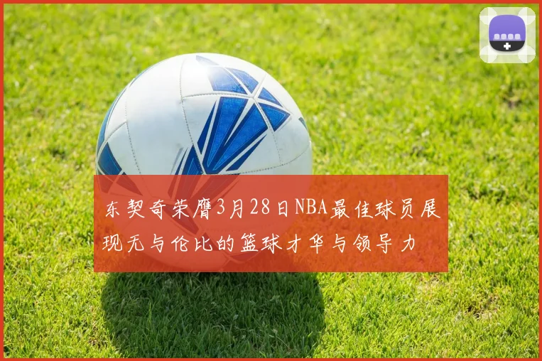 东契奇荣膺3月28日NBA最佳球员展现无与伦比的篮球才华与领导力