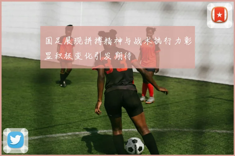 国足展现拼搏精神与战术执行力彰显积极变化引发期待