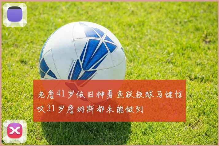 老詹41岁依旧神勇鱼跃救球马健惊叹31岁詹姆斯都未能做到