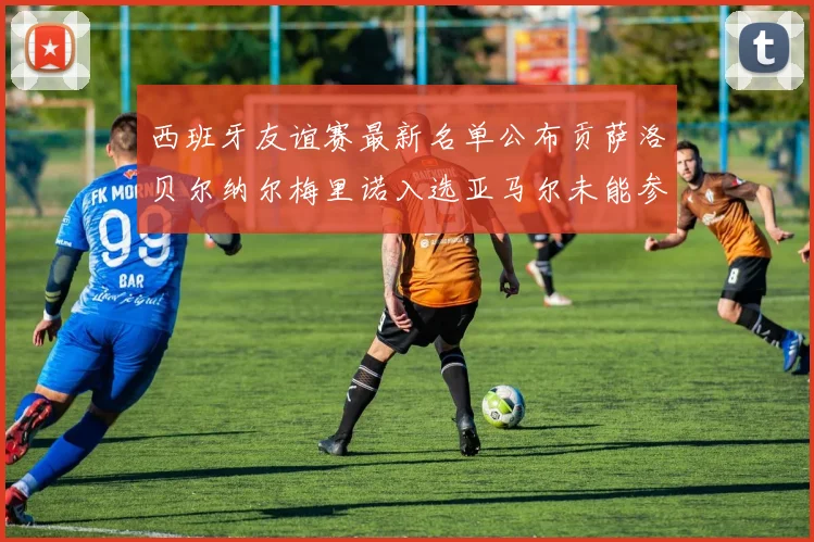 西班牙友谊赛最新名单公布贡萨洛贝尔纳尔梅里诺入选亚马尔未能参赛