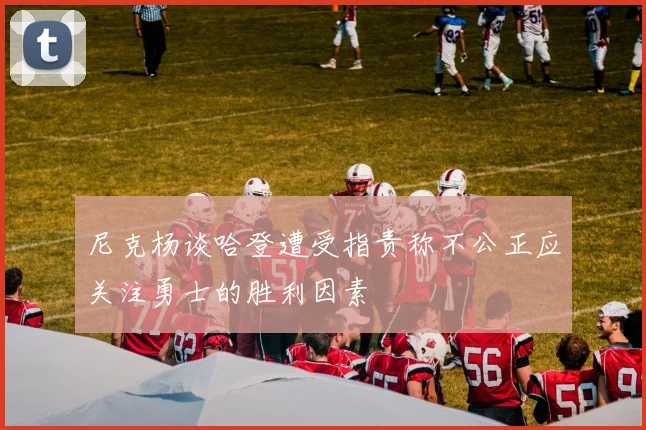 尼克杨谈哈登遭受指责称不公正应关注勇士的胜利因素