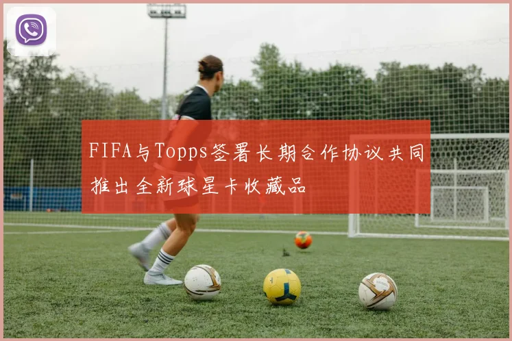 FIFA与Topps签署长期合作协议共同推出全新球星卡收藏品