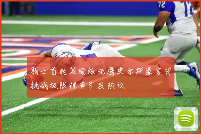 骑士首轮若输给老鹰皮尔斯豪言将挑战极限裸奔引发热议