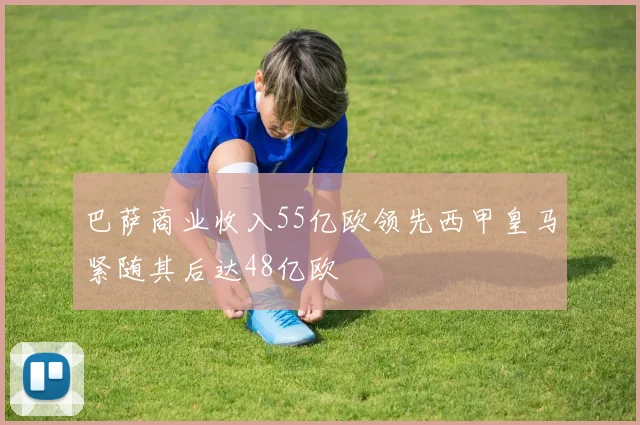 巴萨商业收入55亿欧领先西甲皇马紧随其后达48亿欧