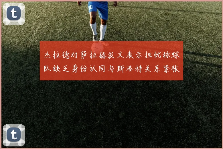 杰拉德对萨拉赫发文表示担忧称球队缺乏身份认同与斯洛特关系紧张