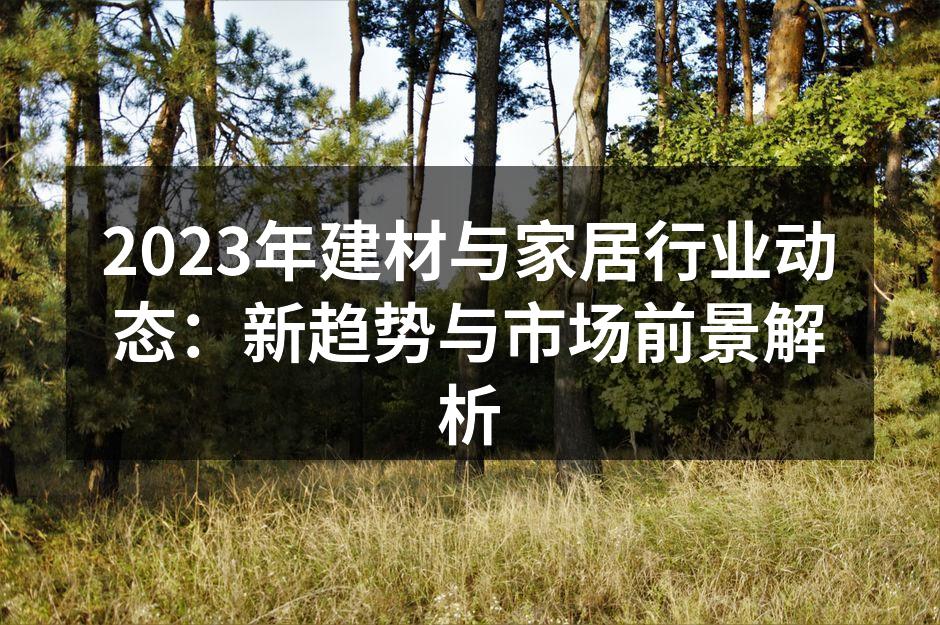 2023年建材与家居行业动态：新趋势与市场前景解析