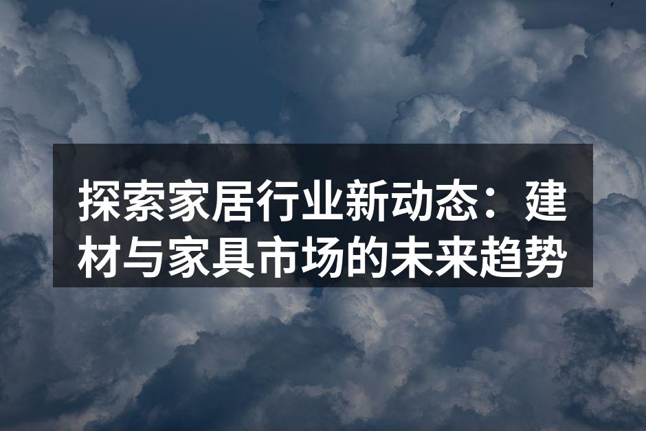 探索家居行业新动态：建材与家具市场的未来趋势
